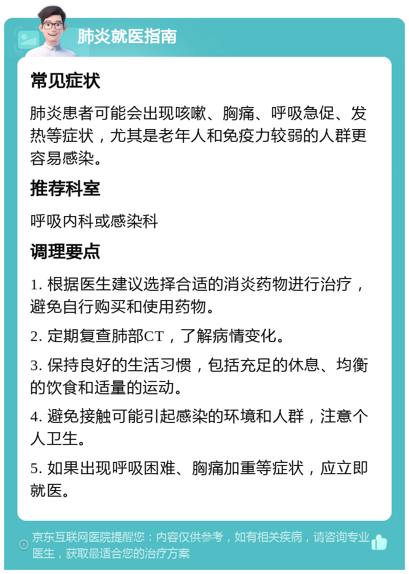 肺炎就医指南 常见症状 肺炎患者可能会出现咳嗽、胸痛、呼吸急促、发热等症状，尤其是老年人和免疫力较弱的人群更容易感染。 推荐科室 呼吸内科或感染科 调理要点 1. 根据医生建议选择合适的消炎药物进行治疗，避免自行购买和使用药物。 2. 定期复查肺部CT，了解病情变化。 3. 保持良好的生活习惯，包括充足的休息、均衡的饮食和适量的运动。 4. 避免接触可能引起感染的环境和人群，注意个人卫生。 5. 如果出现呼吸困难、胸痛加重等症状，应立即就医。