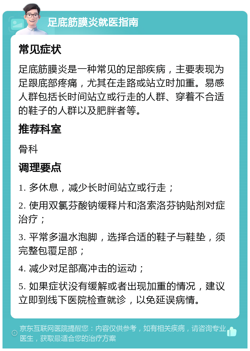 足底筋膜炎就医指南 常见症状 足底筋膜炎是一种常见的足部疾病，主要表现为足跟底部疼痛，尤其在走路或站立时加重。易感人群包括长时间站立或行走的人群、穿着不合适的鞋子的人群以及肥胖者等。 推荐科室 骨科 调理要点 1. 多休息，减少长时间站立或行走； 2. 使用双氯芬酸钠缓释片和洛索洛芬钠贴剂对症治疗； 3. 平常多温水泡脚，选择合适的鞋子与鞋垫，须完整包覆足部； 4. 减少对足部高冲击的运动； 5. 如果症状没有缓解或者出现加重的情况，建议立即到线下医院检查就诊，以免延误病情。