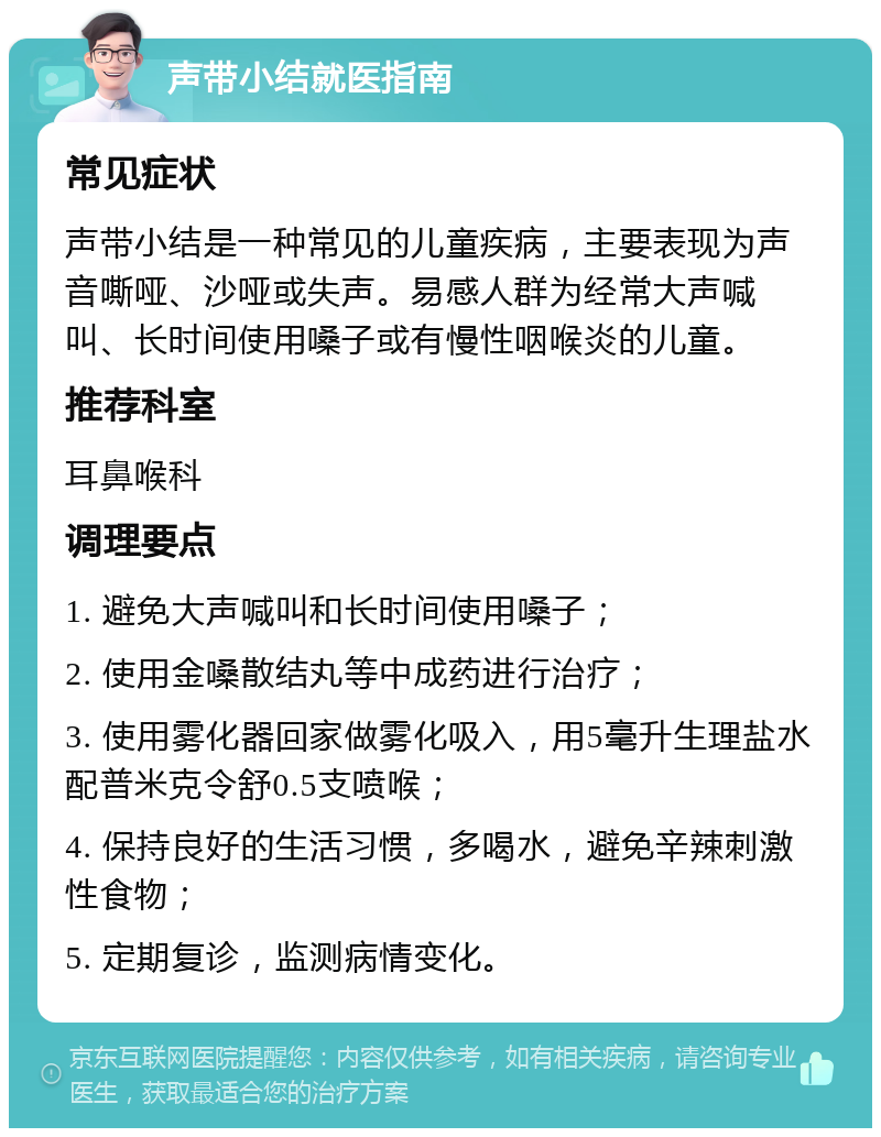 声带小结就医指南 常见症状 声带小结是一种常见的儿童疾病，主要表现为声音嘶哑、沙哑或失声。易感人群为经常大声喊叫、长时间使用嗓子或有慢性咽喉炎的儿童。 推荐科室 耳鼻喉科 调理要点 1. 避免大声喊叫和长时间使用嗓子； 2. 使用金嗓散结丸等中成药进行治疗； 3. 使用雾化器回家做雾化吸入，用5毫升生理盐水配普米克令舒0.5支喷喉； 4. 保持良好的生活习惯，多喝水，避免辛辣刺激性食物； 5. 定期复诊，监测病情变化。