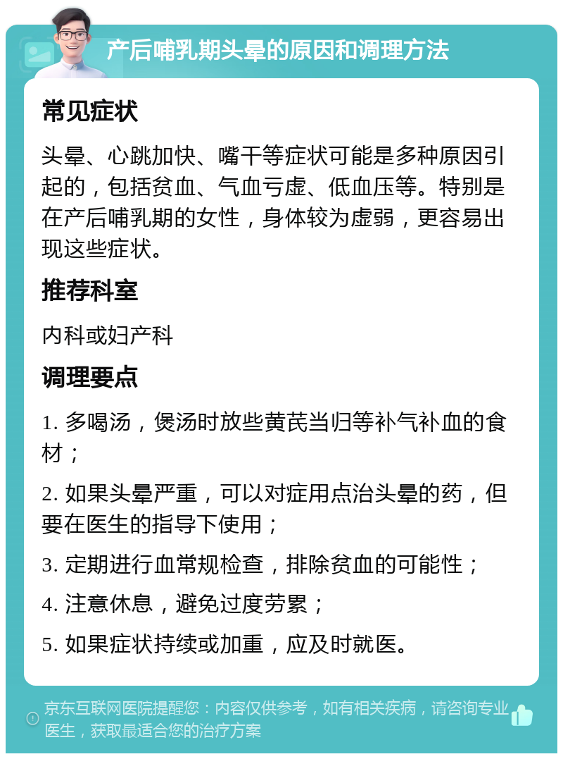 产后哺乳期头晕的原因和调理方法 常见症状 头晕、心跳加快、嘴干等症状可能是多种原因引起的，包括贫血、气血亏虚、低血压等。特别是在产后哺乳期的女性，身体较为虚弱，更容易出现这些症状。 推荐科室 内科或妇产科 调理要点 1. 多喝汤，煲汤时放些黄芪当归等补气补血的食材； 2. 如果头晕严重，可以对症用点治头晕的药，但要在医生的指导下使用； 3. 定期进行血常规检查，排除贫血的可能性； 4. 注意休息，避免过度劳累； 5. 如果症状持续或加重，应及时就医。