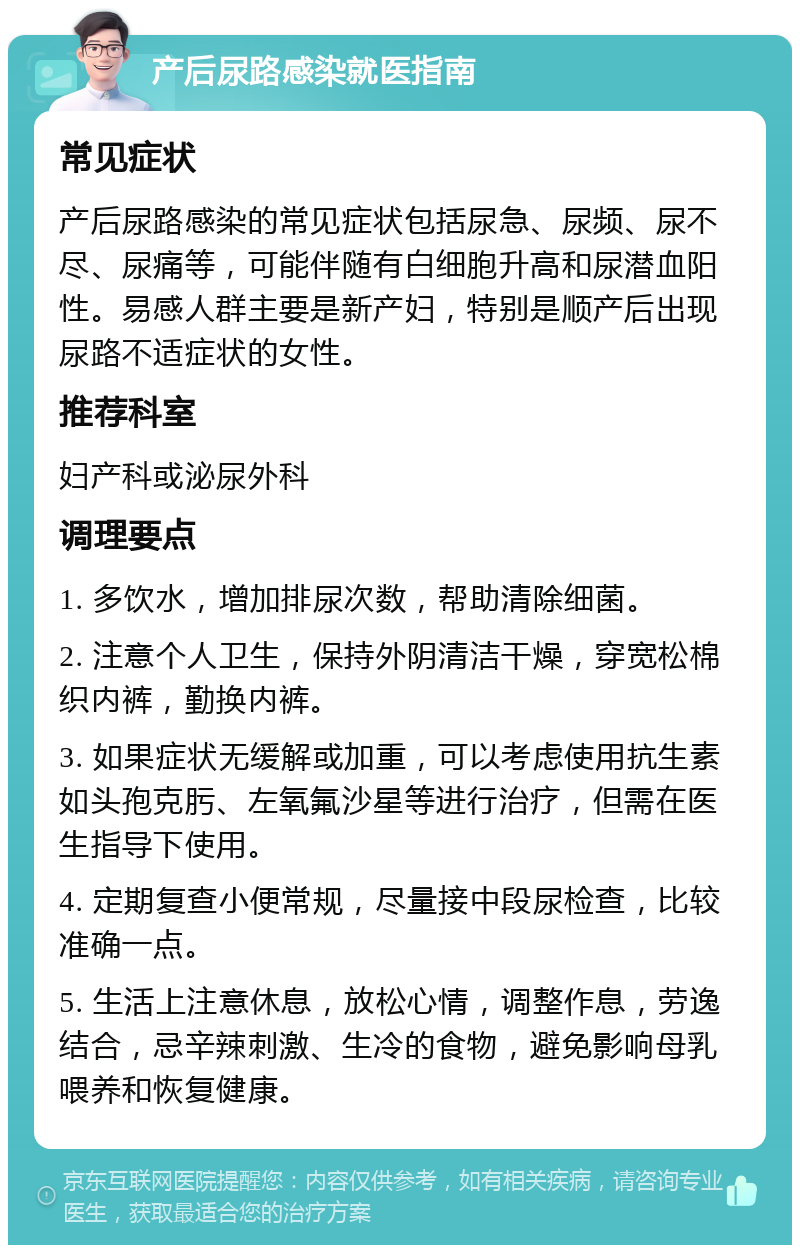 产后尿路感染就医指南 常见症状 产后尿路感染的常见症状包括尿急、尿频、尿不尽、尿痛等，可能伴随有白细胞升高和尿潜血阳性。易感人群主要是新产妇，特别是顺产后出现尿路不适症状的女性。 推荐科室 妇产科或泌尿外科 调理要点 1. 多饮水，增加排尿次数，帮助清除细菌。 2. 注意个人卫生，保持外阴清洁干燥，穿宽松棉织内裤，勤换内裤。 3. 如果症状无缓解或加重，可以考虑使用抗生素如头孢克肟、左氧氟沙星等进行治疗，但需在医生指导下使用。 4. 定期复查小便常规，尽量接中段尿检查，比较准确一点。 5. 生活上注意休息，放松心情，调整作息，劳逸结合，忌辛辣刺激、生冷的食物，避免影响母乳喂养和恢复健康。