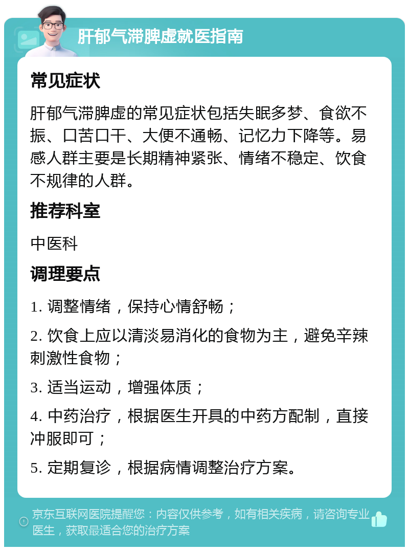 肝郁气滞脾虚就医指南 常见症状 肝郁气滞脾虚的常见症状包括失眠多梦、食欲不振、口苦口干、大便不通畅、记忆力下降等。易感人群主要是长期精神紧张、情绪不稳定、饮食不规律的人群。 推荐科室 中医科 调理要点 1. 调整情绪，保持心情舒畅； 2. 饮食上应以清淡易消化的食物为主，避免辛辣刺激性食物； 3. 适当运动，增强体质； 4. 中药治疗，根据医生开具的中药方配制，直接冲服即可； 5. 定期复诊，根据病情调整治疗方案。