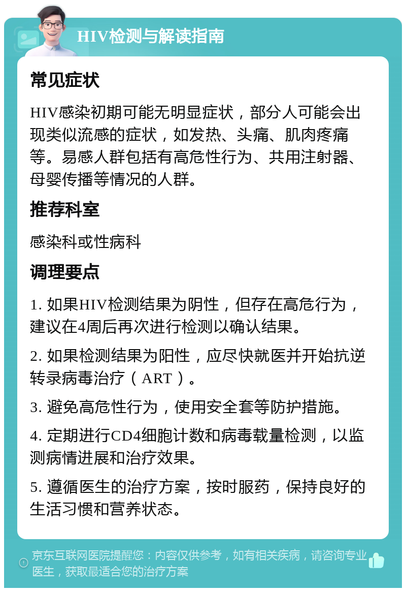 HIV检测与解读指南 常见症状 HIV感染初期可能无明显症状，部分人可能会出现类似流感的症状，如发热、头痛、肌肉疼痛等。易感人群包括有高危性行为、共用注射器、母婴传播等情况的人群。 推荐科室 感染科或性病科 调理要点 1. 如果HIV检测结果为阴性，但存在高危行为，建议在4周后再次进行检测以确认结果。 2. 如果检测结果为阳性，应尽快就医并开始抗逆转录病毒治疗（ART）。 3. 避免高危性行为，使用安全套等防护措施。 4. 定期进行CD4细胞计数和病毒载量检测，以监测病情进展和治疗效果。 5. 遵循医生的治疗方案，按时服药，保持良好的生活习惯和营养状态。