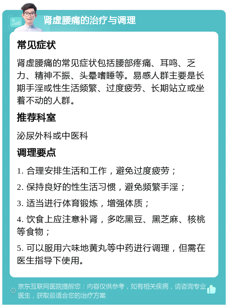 肾虚腰痛的治疗与调理 常见症状 肾虚腰痛的常见症状包括腰部疼痛、耳鸣、乏力、精神不振、头晕嗜睡等。易感人群主要是长期手淫或性生活频繁、过度疲劳、长期站立或坐着不动的人群。 推荐科室 泌尿外科或中医科 调理要点 1. 合理安排生活和工作，避免过度疲劳； 2. 保持良好的性生活习惯，避免频繁手淫； 3. 适当进行体育锻炼，增强体质； 4. 饮食上应注意补肾，多吃黑豆、黑芝麻、核桃等食物； 5. 可以服用六味地黄丸等中药进行调理，但需在医生指导下使用。