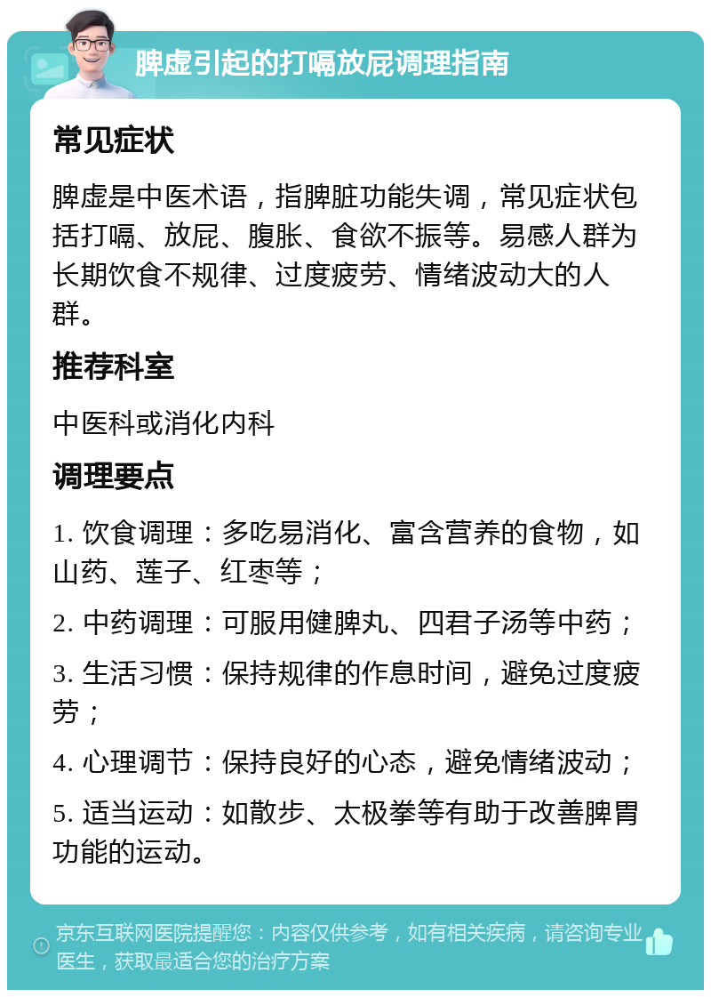 脾虚引起的打嗝放屁调理指南 常见症状 脾虚是中医术语，指脾脏功能失调，常见症状包括打嗝、放屁、腹胀、食欲不振等。易感人群为长期饮食不规律、过度疲劳、情绪波动大的人群。 推荐科室 中医科或消化内科 调理要点 1. 饮食调理：多吃易消化、富含营养的食物，如山药、莲子、红枣等； 2. 中药调理：可服用健脾丸、四君子汤等中药； 3. 生活习惯：保持规律的作息时间，避免过度疲劳； 4. 心理调节：保持良好的心态，避免情绪波动； 5. 适当运动：如散步、太极拳等有助于改善脾胃功能的运动。