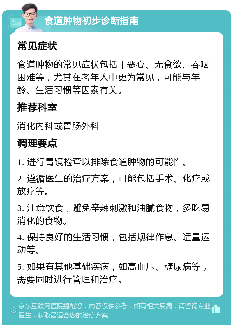 食道肿物初步诊断指南 常见症状 食道肿物的常见症状包括干恶心、无食欲、吞咽困难等，尤其在老年人中更为常见，可能与年龄、生活习惯等因素有关。 推荐科室 消化内科或胃肠外科 调理要点 1. 进行胃镜检查以排除食道肿物的可能性。 2. 遵循医生的治疗方案，可能包括手术、化疗或放疗等。 3. 注意饮食，避免辛辣刺激和油腻食物，多吃易消化的食物。 4. 保持良好的生活习惯，包括规律作息、适量运动等。 5. 如果有其他基础疾病，如高血压、糖尿病等，需要同时进行管理和治疗。