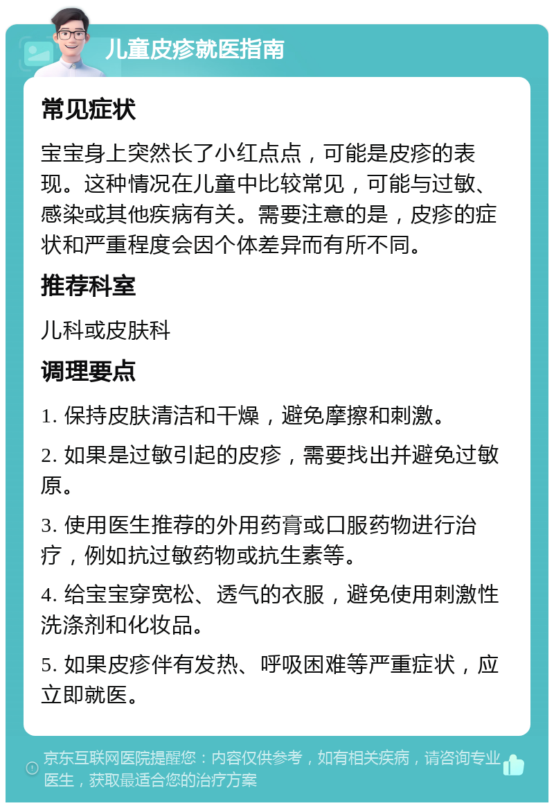 儿童皮疹就医指南 常见症状 宝宝身上突然长了小红点点，可能是皮疹的表现。这种情况在儿童中比较常见，可能与过敏、感染或其他疾病有关。需要注意的是，皮疹的症状和严重程度会因个体差异而有所不同。 推荐科室 儿科或皮肤科 调理要点 1. 保持皮肤清洁和干燥，避免摩擦和刺激。 2. 如果是过敏引起的皮疹，需要找出并避免过敏原。 3. 使用医生推荐的外用药膏或口服药物进行治疗，例如抗过敏药物或抗生素等。 4. 给宝宝穿宽松、透气的衣服，避免使用刺激性洗涤剂和化妆品。 5. 如果皮疹伴有发热、呼吸困难等严重症状，应立即就医。