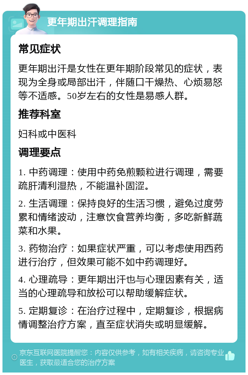 更年期出汗调理指南 常见症状 更年期出汗是女性在更年期阶段常见的症状，表现为全身或局部出汗，伴随口干燥热、心烦易怒等不适感。50岁左右的女性是易感人群。 推荐科室 妇科或中医科 调理要点 1. 中药调理：使用中药免煎颗粒进行调理，需要疏肝清利湿热，不能温补固涩。 2. 生活调理：保持良好的生活习惯，避免过度劳累和情绪波动，注意饮食营养均衡，多吃新鲜蔬菜和水果。 3. 药物治疗：如果症状严重，可以考虑使用西药进行治疗，但效果可能不如中药调理好。 4. 心理疏导：更年期出汗也与心理因素有关，适当的心理疏导和放松可以帮助缓解症状。 5. 定期复诊：在治疗过程中，定期复诊，根据病情调整治疗方案，直至症状消失或明显缓解。