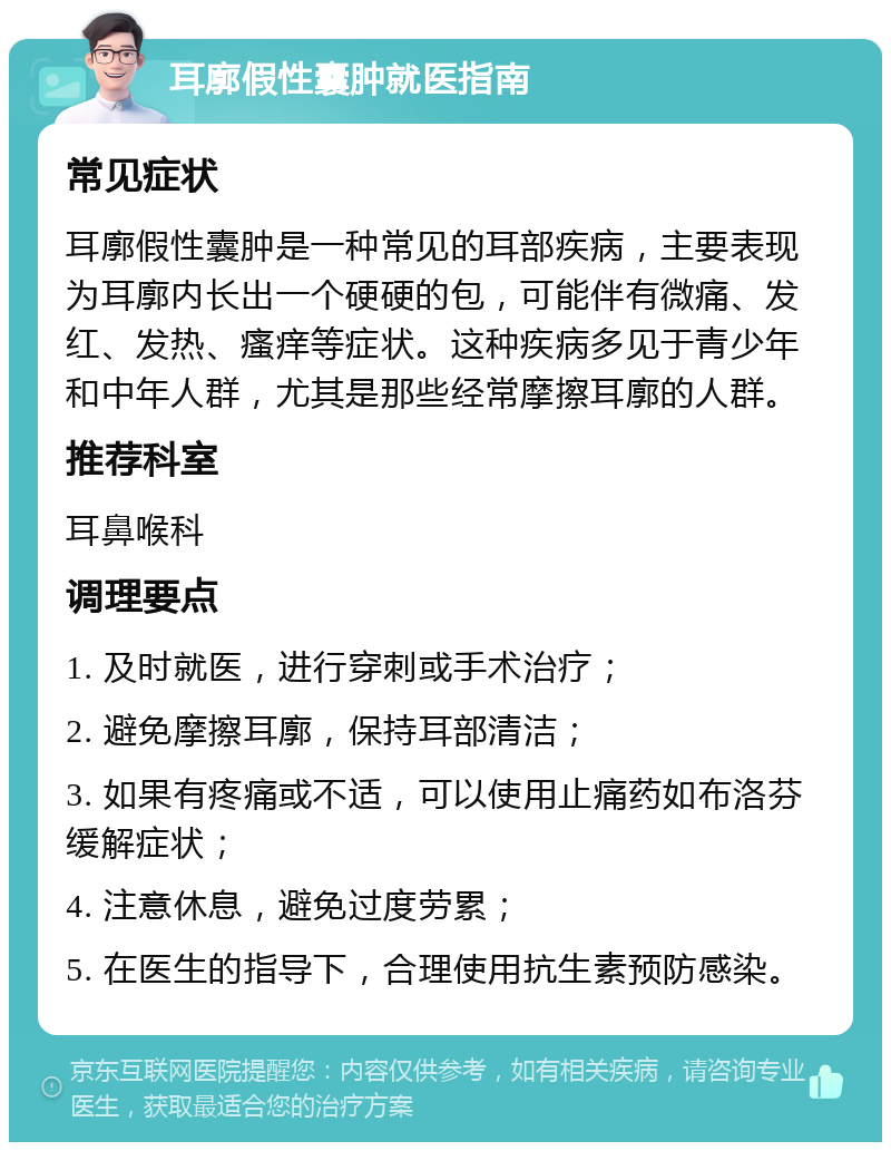 耳廓假性囊肿就医指南 常见症状 耳廓假性囊肿是一种常见的耳部疾病，主要表现为耳廓内长出一个硬硬的包，可能伴有微痛、发红、发热、瘙痒等症状。这种疾病多见于青少年和中年人群，尤其是那些经常摩擦耳廓的人群。 推荐科室 耳鼻喉科 调理要点 1. 及时就医，进行穿刺或手术治疗； 2. 避免摩擦耳廓，保持耳部清洁； 3. 如果有疼痛或不适，可以使用止痛药如布洛芬缓解症状； 4. 注意休息，避免过度劳累； 5. 在医生的指导下，合理使用抗生素预防感染。