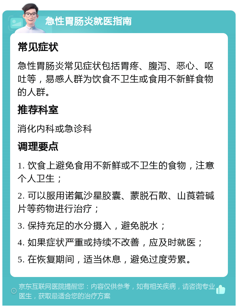 急性胃肠炎就医指南 常见症状 急性胃肠炎常见症状包括胃疼、腹泻、恶心、呕吐等，易感人群为饮食不卫生或食用不新鲜食物的人群。 推荐科室 消化内科或急诊科 调理要点 1. 饮食上避免食用不新鲜或不卫生的食物，注意个人卫生； 2. 可以服用诺氟沙星胶囊、蒙脱石散、山莨菪碱片等药物进行治疗； 3. 保持充足的水分摄入，避免脱水； 4. 如果症状严重或持续不改善，应及时就医； 5. 在恢复期间，适当休息，避免过度劳累。