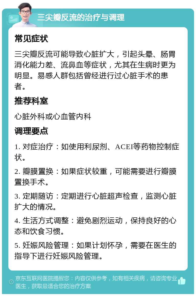 三尖瓣反流的治疗与调理 常见症状 三尖瓣反流可能导致心脏扩大，引起头晕、肠胃消化能力差、流鼻血等症状，尤其在生病时更为明显。易感人群包括曾经进行过心脏手术的患者。 推荐科室 心脏外科或心血管内科 调理要点 1. 对症治疗：如使用利尿剂、ACEI等药物控制症状。 2. 瓣膜置换：如果症状较重，可能需要进行瓣膜置换手术。 3. 定期随访：定期进行心脏超声检查，监测心脏扩大的情况。 4. 生活方式调整：避免剧烈运动，保持良好的心态和饮食习惯。 5. 妊娠风险管理：如果计划怀孕，需要在医生的指导下进行妊娠风险管理。