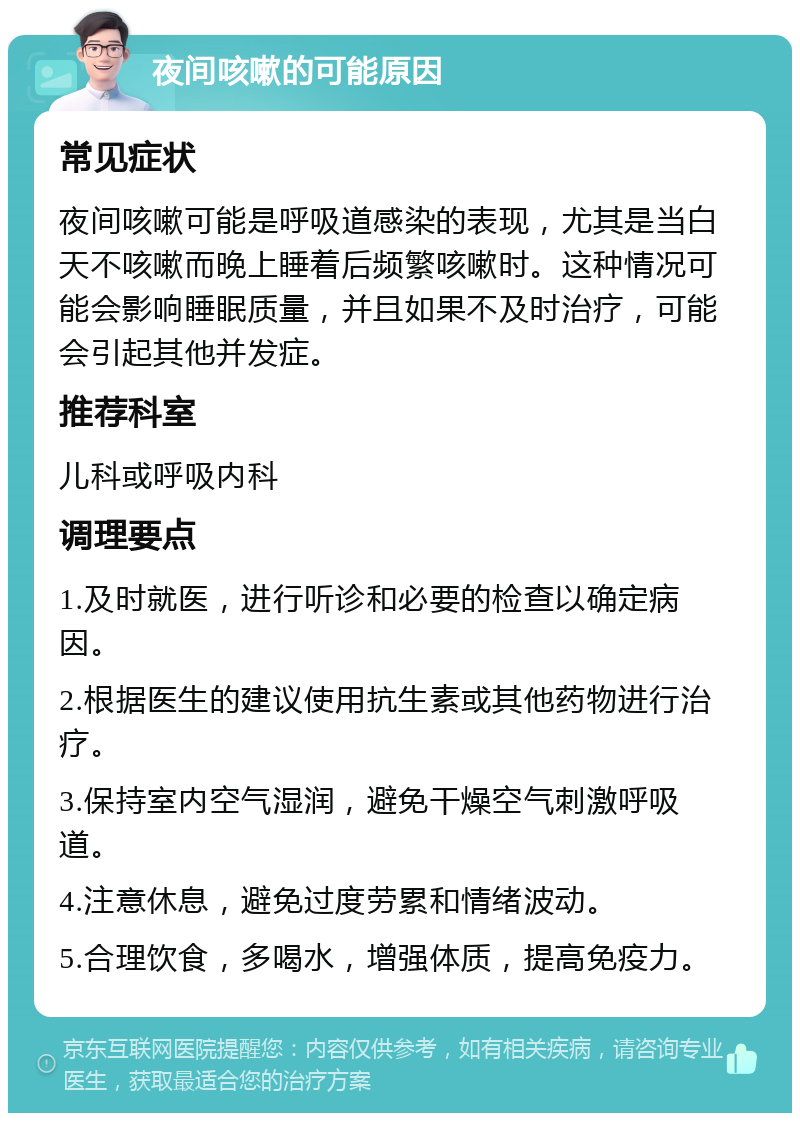 夜间咳嗽的可能原因 常见症状 夜间咳嗽可能是呼吸道感染的表现，尤其是当白天不咳嗽而晚上睡着后频繁咳嗽时。这种情况可能会影响睡眠质量，并且如果不及时治疗，可能会引起其他并发症。 推荐科室 儿科或呼吸内科 调理要点 1.及时就医，进行听诊和必要的检查以确定病因。 2.根据医生的建议使用抗生素或其他药物进行治疗。 3.保持室内空气湿润，避免干燥空气刺激呼吸道。 4.注意休息，避免过度劳累和情绪波动。 5.合理饮食，多喝水，增强体质，提高免疫力。