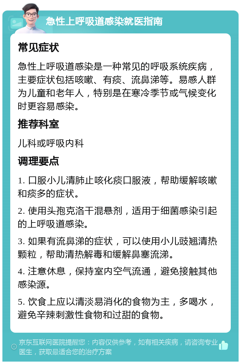 急性上呼吸道感染就医指南 常见症状 急性上呼吸道感染是一种常见的呼吸系统疾病，主要症状包括咳嗽、有痰、流鼻涕等。易感人群为儿童和老年人，特别是在寒冷季节或气候变化时更容易感染。 推荐科室 儿科或呼吸内科 调理要点 1. 口服小儿清肺止咳化痰口服液，帮助缓解咳嗽和痰多的症状。 2. 使用头孢克洛干混悬剂，适用于细菌感染引起的上呼吸道感染。 3. 如果有流鼻涕的症状，可以使用小儿豉翘清热颗粒，帮助清热解毒和缓解鼻塞流涕。 4. 注意休息，保持室内空气流通，避免接触其他感染源。 5. 饮食上应以清淡易消化的食物为主，多喝水，避免辛辣刺激性食物和过甜的食物。