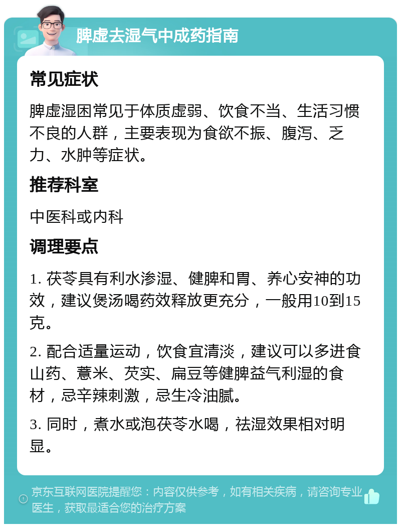 脾虚去湿气中成药指南 常见症状 脾虚湿困常见于体质虚弱、饮食不当、生活习惯不良的人群，主要表现为食欲不振、腹泻、乏力、水肿等症状。 推荐科室 中医科或内科 调理要点 1. 茯苓具有利水渗湿、健脾和胃、养心安神的功效，建议煲汤喝药效释放更充分，一般用10到15克。 2. 配合适量运动，饮食宜清淡，建议可以多进食山药、薏米、芡实、扁豆等健脾益气利湿的食材，忌辛辣刺激，忌生冷油腻。 3. 同时，煮水或泡茯苓水喝，祛湿效果相对明显。