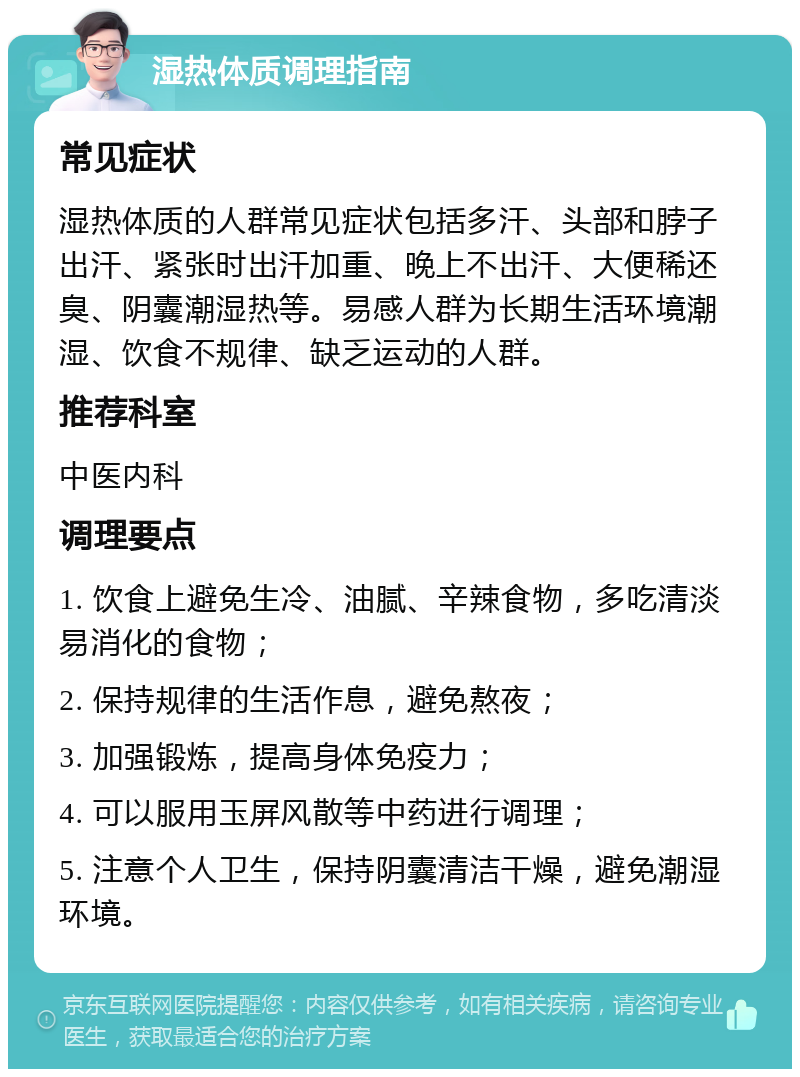 湿热体质调理指南 常见症状 湿热体质的人群常见症状包括多汗、头部和脖子出汗、紧张时出汗加重、晚上不出汗、大便稀还臭、阴囊潮湿热等。易感人群为长期生活环境潮湿、饮食不规律、缺乏运动的人群。 推荐科室 中医内科 调理要点 1. 饮食上避免生冷、油腻、辛辣食物，多吃清淡易消化的食物； 2. 保持规律的生活作息，避免熬夜； 3. 加强锻炼，提高身体免疫力； 4. 可以服用玉屏风散等中药进行调理； 5. 注意个人卫生，保持阴囊清洁干燥，避免潮湿环境。