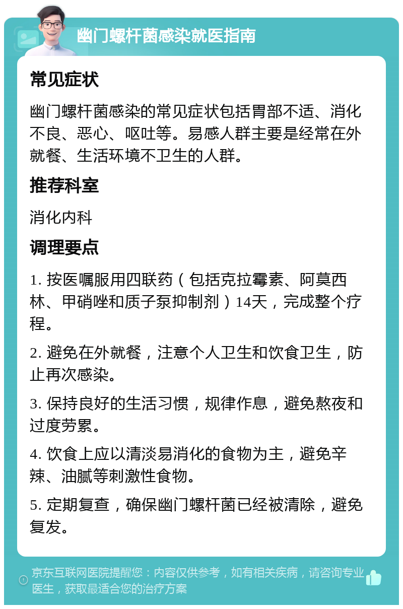 幽门螺杆菌感染就医指南 常见症状 幽门螺杆菌感染的常见症状包括胃部不适、消化不良、恶心、呕吐等。易感人群主要是经常在外就餐、生活环境不卫生的人群。 推荐科室 消化内科 调理要点 1. 按医嘱服用四联药（包括克拉霉素、阿莫西林、甲硝唑和质子泵抑制剂）14天，完成整个疗程。 2. 避免在外就餐，注意个人卫生和饮食卫生，防止再次感染。 3. 保持良好的生活习惯，规律作息，避免熬夜和过度劳累。 4. 饮食上应以清淡易消化的食物为主，避免辛辣、油腻等刺激性食物。 5. 定期复查，确保幽门螺杆菌已经被清除，避免复发。