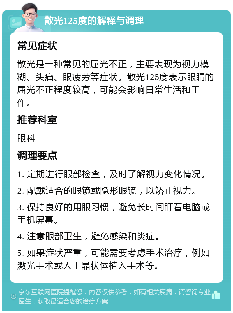 散光125度的解释与调理 常见症状 散光是一种常见的屈光不正，主要表现为视力模糊、头痛、眼疲劳等症状。散光125度表示眼睛的屈光不正程度较高，可能会影响日常生活和工作。 推荐科室 眼科 调理要点 1. 定期进行眼部检查，及时了解视力变化情况。 2. 配戴适合的眼镜或隐形眼镜，以矫正视力。 3. 保持良好的用眼习惯，避免长时间盯着电脑或手机屏幕。 4. 注意眼部卫生，避免感染和炎症。 5. 如果症状严重，可能需要考虑手术治疗，例如激光手术或人工晶状体植入手术等。