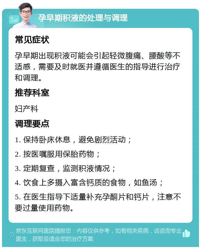 孕早期积液的处理与调理 常见症状 孕早期出现积液可能会引起轻微腹痛、腰酸等不适感，需要及时就医并遵循医生的指导进行治疗和调理。 推荐科室 妇产科 调理要点 1. 保持卧床休息，避免剧烈活动； 2. 按医嘱服用保胎药物； 3. 定期复查，监测积液情况； 4. 饮食上多摄入富含钙质的食物，如鱼汤； 5. 在医生指导下适量补充孕酮片和钙片，注意不要过量使用药物。