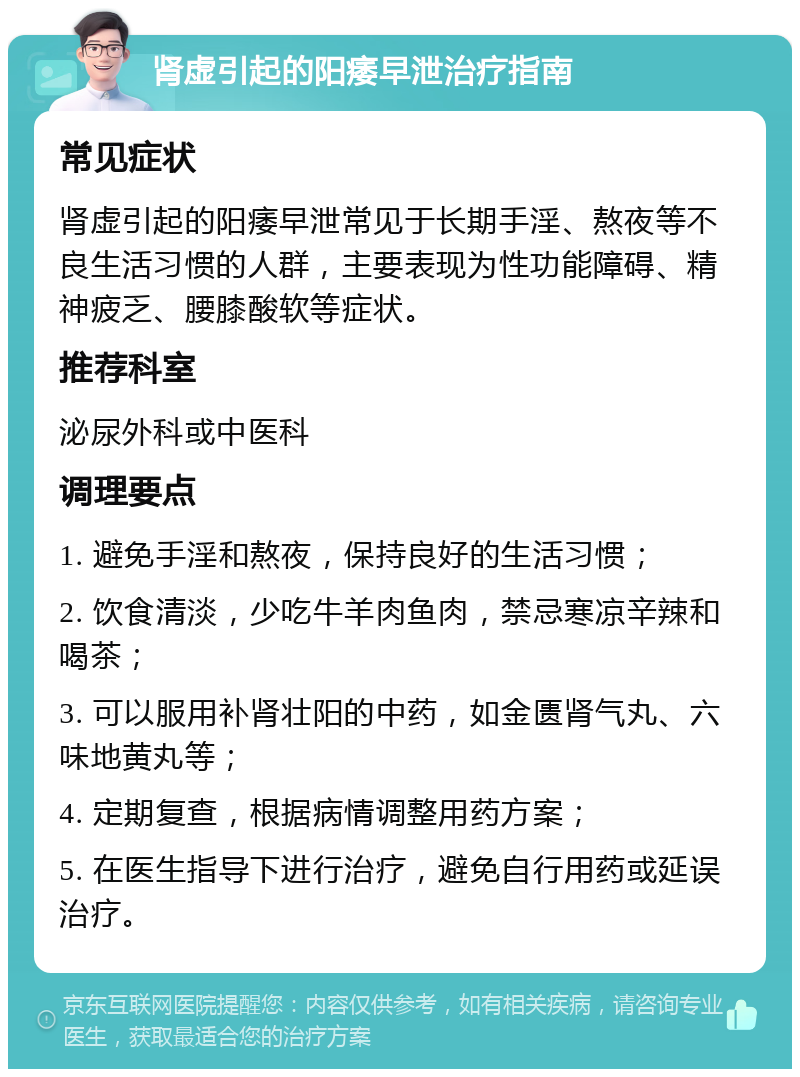 肾虚引起的阳痿早泄治疗指南 常见症状 肾虚引起的阳痿早泄常见于长期手淫、熬夜等不良生活习惯的人群，主要表现为性功能障碍、精神疲乏、腰膝酸软等症状。 推荐科室 泌尿外科或中医科 调理要点 1. 避免手淫和熬夜，保持良好的生活习惯； 2. 饮食清淡，少吃牛羊肉鱼肉，禁忌寒凉辛辣和喝茶； 3. 可以服用补肾壮阳的中药，如金匮肾气丸、六味地黄丸等； 4. 定期复查，根据病情调整用药方案； 5. 在医生指导下进行治疗，避免自行用药或延误治疗。