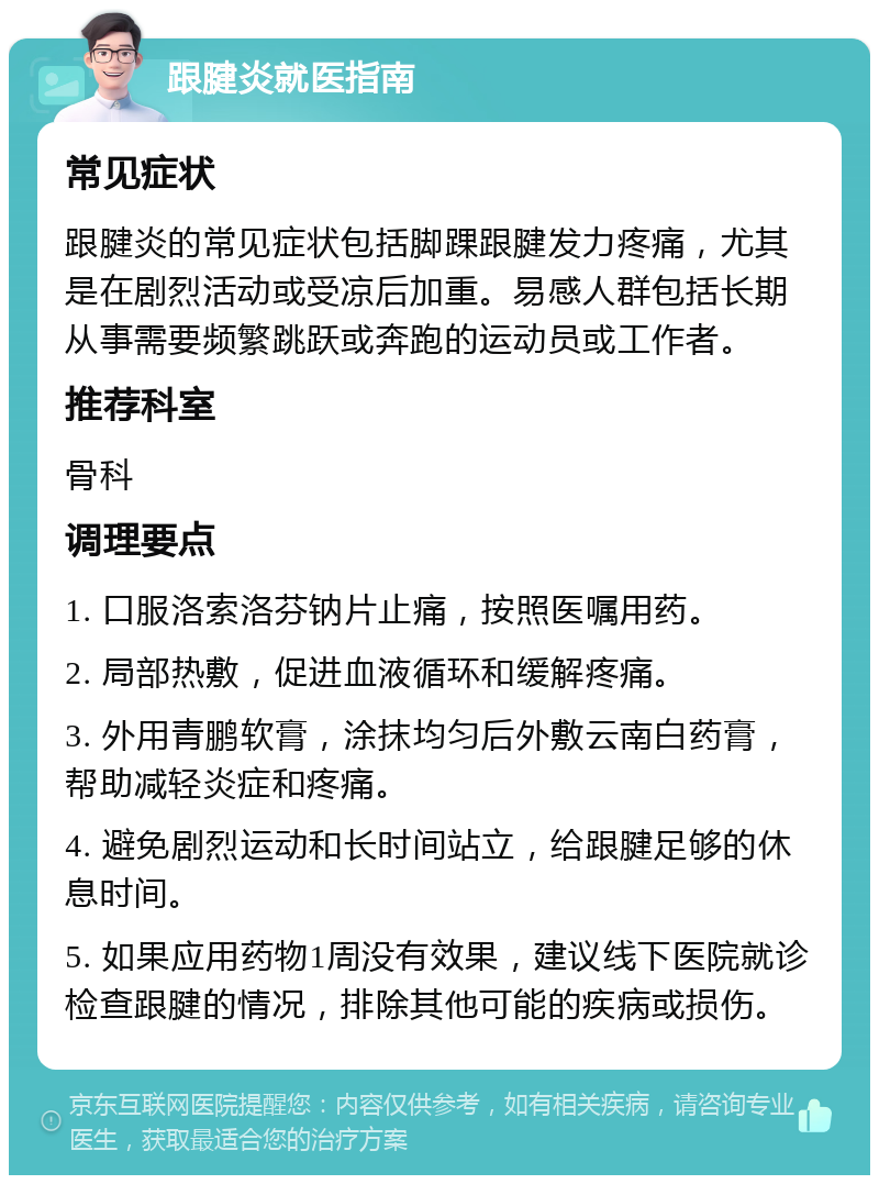 跟腱炎就医指南 常见症状 跟腱炎的常见症状包括脚踝跟腱发力疼痛，尤其是在剧烈活动或受凉后加重。易感人群包括长期从事需要频繁跳跃或奔跑的运动员或工作者。 推荐科室 骨科 调理要点 1. 口服洛索洛芬钠片止痛，按照医嘱用药。 2. 局部热敷，促进血液循环和缓解疼痛。 3. 外用青鹏软膏，涂抹均匀后外敷云南白药膏，帮助减轻炎症和疼痛。 4. 避免剧烈运动和长时间站立，给跟腱足够的休息时间。 5. 如果应用药物1周没有效果，建议线下医院就诊检查跟腱的情况，排除其他可能的疾病或损伤。