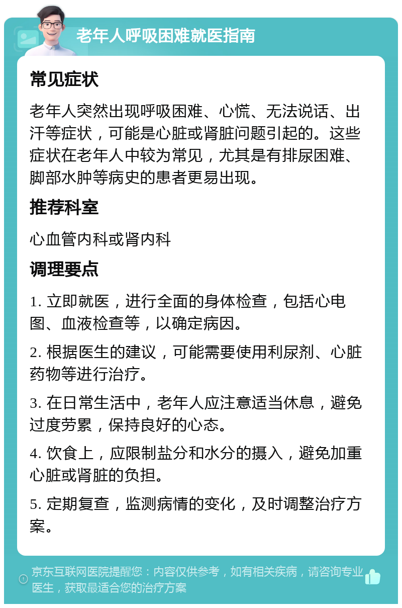 老年人呼吸困难就医指南 常见症状 老年人突然出现呼吸困难、心慌、无法说话、出汗等症状，可能是心脏或肾脏问题引起的。这些症状在老年人中较为常见，尤其是有排尿困难、脚部水肿等病史的患者更易出现。 推荐科室 心血管内科或肾内科 调理要点 1. 立即就医，进行全面的身体检查，包括心电图、血液检查等，以确定病因。 2. 根据医生的建议，可能需要使用利尿剂、心脏药物等进行治疗。 3. 在日常生活中，老年人应注意适当休息，避免过度劳累，保持良好的心态。 4. 饮食上，应限制盐分和水分的摄入，避免加重心脏或肾脏的负担。 5. 定期复查，监测病情的变化，及时调整治疗方案。