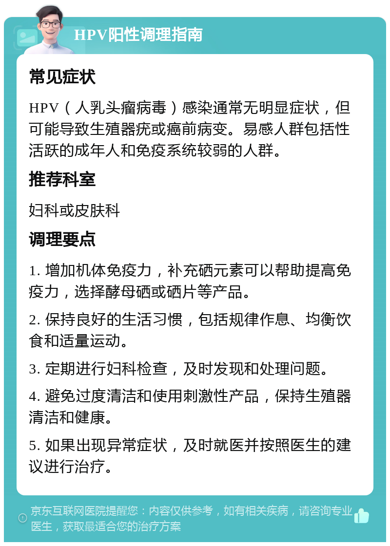 HPV阳性调理指南 常见症状 HPV（人乳头瘤病毒）感染通常无明显症状，但可能导致生殖器疣或癌前病变。易感人群包括性活跃的成年人和免疫系统较弱的人群。 推荐科室 妇科或皮肤科 调理要点 1. 增加机体免疫力，补充硒元素可以帮助提高免疫力，选择酵母硒或硒片等产品。 2. 保持良好的生活习惯，包括规律作息、均衡饮食和适量运动。 3. 定期进行妇科检查，及时发现和处理问题。 4. 避免过度清洁和使用刺激性产品，保持生殖器清洁和健康。 5. 如果出现异常症状，及时就医并按照医生的建议进行治疗。