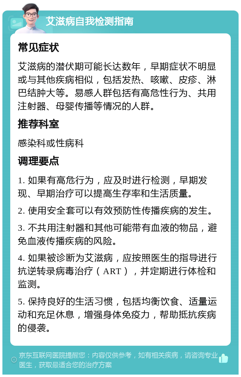 艾滋病自我检测指南 常见症状 艾滋病的潜伏期可能长达数年，早期症状不明显或与其他疾病相似，包括发热、咳嗽、皮疹、淋巴结肿大等。易感人群包括有高危性行为、共用注射器、母婴传播等情况的人群。 推荐科室 感染科或性病科 调理要点 1. 如果有高危行为，应及时进行检测，早期发现、早期治疗可以提高生存率和生活质量。 2. 使用安全套可以有效预防性传播疾病的发生。 3. 不共用注射器和其他可能带有血液的物品，避免血液传播疾病的风险。 4. 如果被诊断为艾滋病，应按照医生的指导进行抗逆转录病毒治疗（ART），并定期进行体检和监测。 5. 保持良好的生活习惯，包括均衡饮食、适量运动和充足休息，增强身体免疫力，帮助抵抗疾病的侵袭。