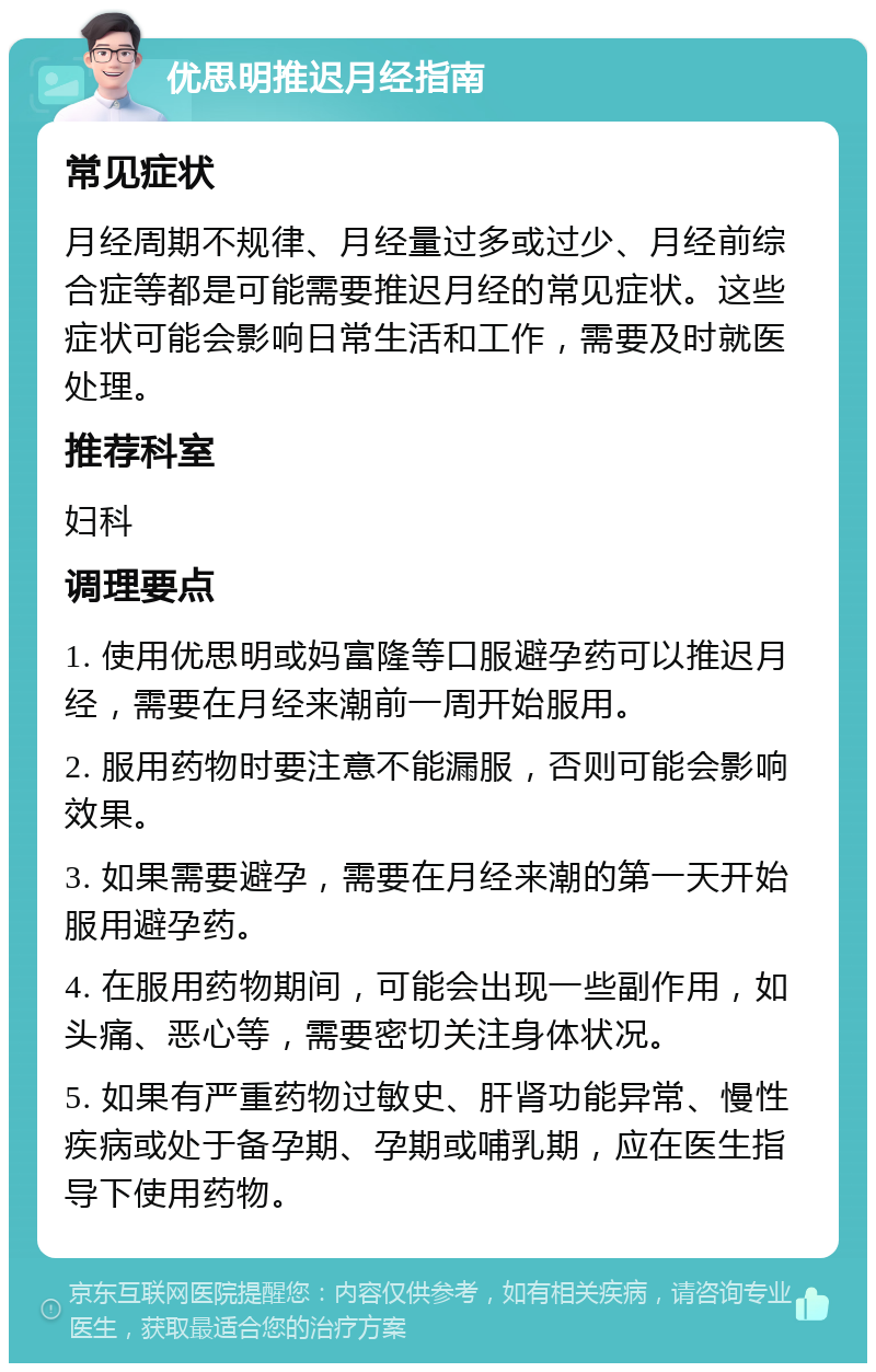 优思明推迟月经指南 常见症状 月经周期不规律、月经量过多或过少、月经前综合症等都是可能需要推迟月经的常见症状。这些症状可能会影响日常生活和工作，需要及时就医处理。 推荐科室 妇科 调理要点 1. 使用优思明或妈富隆等口服避孕药可以推迟月经，需要在月经来潮前一周开始服用。 2. 服用药物时要注意不能漏服，否则可能会影响效果。 3. 如果需要避孕，需要在月经来潮的第一天开始服用避孕药。 4. 在服用药物期间，可能会出现一些副作用，如头痛、恶心等，需要密切关注身体状况。 5. 如果有严重药物过敏史、肝肾功能异常、慢性疾病或处于备孕期、孕期或哺乳期，应在医生指导下使用药物。