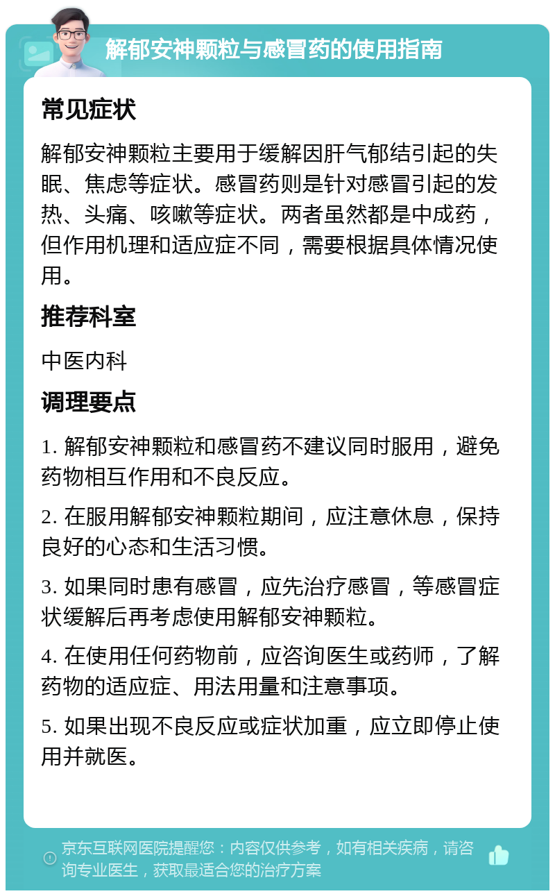 解郁安神颗粒与感冒药的使用指南 常见症状 解郁安神颗粒主要用于缓解因肝气郁结引起的失眠、焦虑等症状。感冒药则是针对感冒引起的发热、头痛、咳嗽等症状。两者虽然都是中成药，但作用机理和适应症不同，需要根据具体情况使用。 推荐科室 中医内科 调理要点 1. 解郁安神颗粒和感冒药不建议同时服用，避免药物相互作用和不良反应。 2. 在服用解郁安神颗粒期间，应注意休息，保持良好的心态和生活习惯。 3. 如果同时患有感冒，应先治疗感冒，等感冒症状缓解后再考虑使用解郁安神颗粒。 4. 在使用任何药物前，应咨询医生或药师，了解药物的适应症、用法用量和注意事项。 5. 如果出现不良反应或症状加重，应立即停止使用并就医。