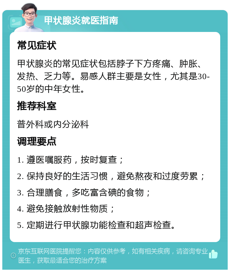 甲状腺炎就医指南 常见症状 甲状腺炎的常见症状包括脖子下方疼痛、肿胀、发热、乏力等。易感人群主要是女性，尤其是30-50岁的中年女性。 推荐科室 普外科或内分泌科 调理要点 1. 遵医嘱服药，按时复查； 2. 保持良好的生活习惯，避免熬夜和过度劳累； 3. 合理膳食，多吃富含碘的食物； 4. 避免接触放射性物质； 5. 定期进行甲状腺功能检查和超声检查。