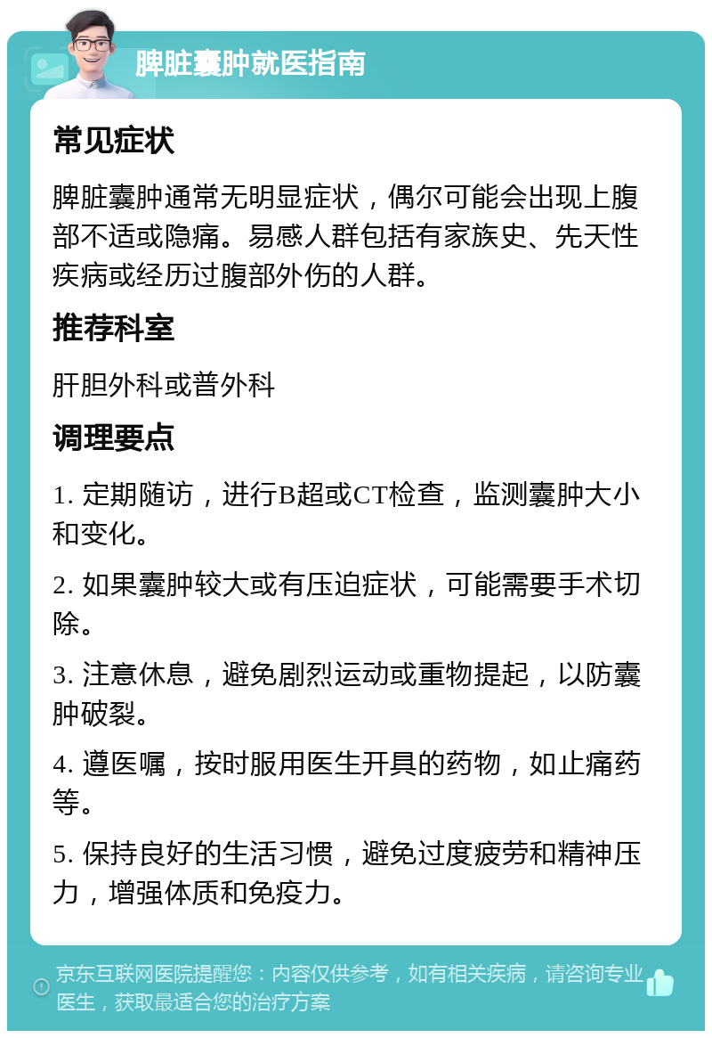 脾脏囊肿就医指南 常见症状 脾脏囊肿通常无明显症状，偶尔可能会出现上腹部不适或隐痛。易感人群包括有家族史、先天性疾病或经历过腹部外伤的人群。 推荐科室 肝胆外科或普外科 调理要点 1. 定期随访，进行B超或CT检查，监测囊肿大小和变化。 2. 如果囊肿较大或有压迫症状，可能需要手术切除。 3. 注意休息，避免剧烈运动或重物提起，以防囊肿破裂。 4. 遵医嘱，按时服用医生开具的药物，如止痛药等。 5. 保持良好的生活习惯，避免过度疲劳和精神压力，增强体质和免疫力。