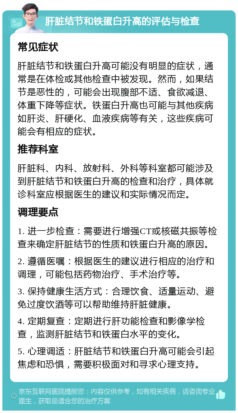 肝脏结节和铁蛋白升高的评估与检查 常见症状 肝脏结节和铁蛋白升高可能没有明显的症状，通常是在体检或其他检查中被发现。然而，如果结节是恶性的，可能会出现腹部不适、食欲减退、体重下降等症状。铁蛋白升高也可能与其他疾病如肝炎、肝硬化、血液疾病等有关，这些疾病可能会有相应的症状。 推荐科室 肝脏科、内科、放射科、外科等科室都可能涉及到肝脏结节和铁蛋白升高的检查和治疗，具体就诊科室应根据医生的建议和实际情况而定。 调理要点 1. 进一步检查：需要进行增强CT或核磁共振等检查来确定肝脏结节的性质和铁蛋白升高的原因。 2. 遵循医嘱：根据医生的建议进行相应的治疗和调理，可能包括药物治疗、手术治疗等。 3. 保持健康生活方式：合理饮食、适量运动、避免过度饮酒等可以帮助维持肝脏健康。 4. 定期复查：定期进行肝功能检查和影像学检查，监测肝脏结节和铁蛋白水平的变化。 5. 心理调适：肝脏结节和铁蛋白升高可能会引起焦虑和恐惧，需要积极面对和寻求心理支持。