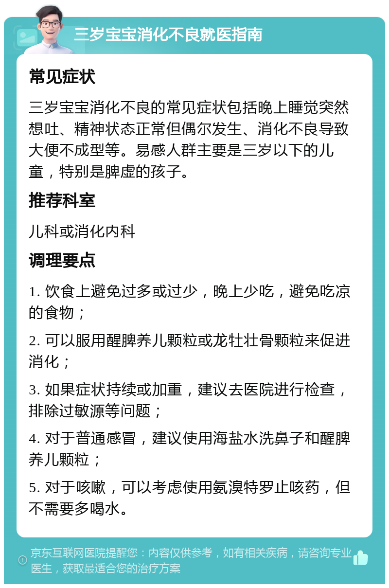 三岁宝宝消化不良就医指南 常见症状 三岁宝宝消化不良的常见症状包括晚上睡觉突然想吐、精神状态正常但偶尔发生、消化不良导致大便不成型等。易感人群主要是三岁以下的儿童，特别是脾虚的孩子。 推荐科室 儿科或消化内科 调理要点 1. 饮食上避免过多或过少，晚上少吃，避免吃凉的食物； 2. 可以服用醒脾养儿颗粒或龙牡壮骨颗粒来促进消化； 3. 如果症状持续或加重，建议去医院进行检查，排除过敏源等问题； 4. 对于普通感冒，建议使用海盐水洗鼻子和醒脾养儿颗粒； 5. 对于咳嗽，可以考虑使用氨溴特罗止咳药，但不需要多喝水。