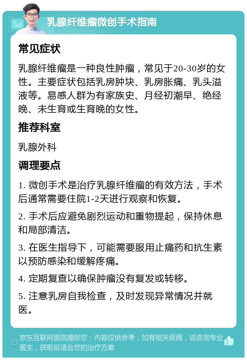 乳腺纤维瘤微创手术指南 常见症状 乳腺纤维瘤是一种良性肿瘤，常见于20-30岁的女性。主要症状包括乳房肿块、乳房胀痛、乳头溢液等。易感人群为有家族史、月经初潮早、绝经晚、未生育或生育晚的女性。 推荐科室 乳腺外科 调理要点 1. 微创手术是治疗乳腺纤维瘤的有效方法，手术后通常需要住院1-2天进行观察和恢复。 2. 手术后应避免剧烈运动和重物提起，保持休息和局部清洁。 3. 在医生指导下，可能需要服用止痛药和抗生素以预防感染和缓解疼痛。 4. 定期复查以确保肿瘤没有复发或转移。 5. 注意乳房自我检查，及时发现异常情况并就医。