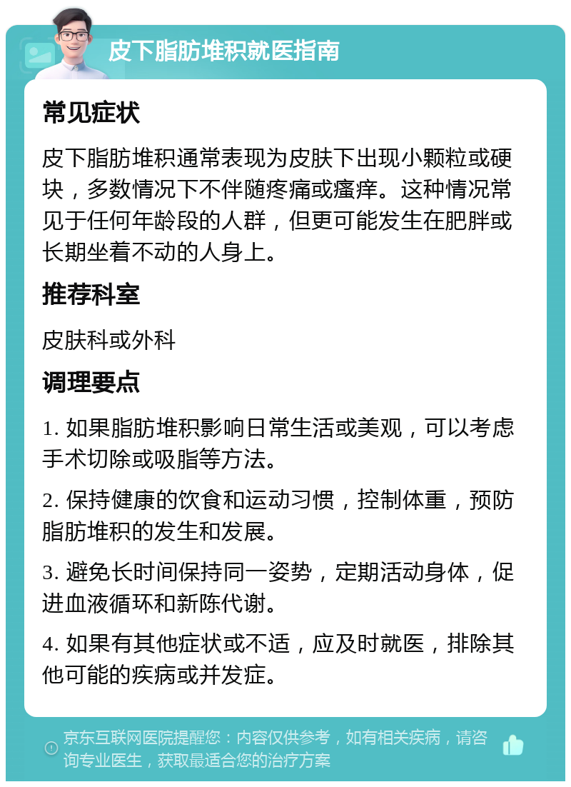 皮下脂肪堆积就医指南 常见症状 皮下脂肪堆积通常表现为皮肤下出现小颗粒或硬块，多数情况下不伴随疼痛或瘙痒。这种情况常见于任何年龄段的人群，但更可能发生在肥胖或长期坐着不动的人身上。 推荐科室 皮肤科或外科 调理要点 1. 如果脂肪堆积影响日常生活或美观，可以考虑手术切除或吸脂等方法。 2. 保持健康的饮食和运动习惯，控制体重，预防脂肪堆积的发生和发展。 3. 避免长时间保持同一姿势，定期活动身体，促进血液循环和新陈代谢。 4. 如果有其他症状或不适，应及时就医，排除其他可能的疾病或并发症。