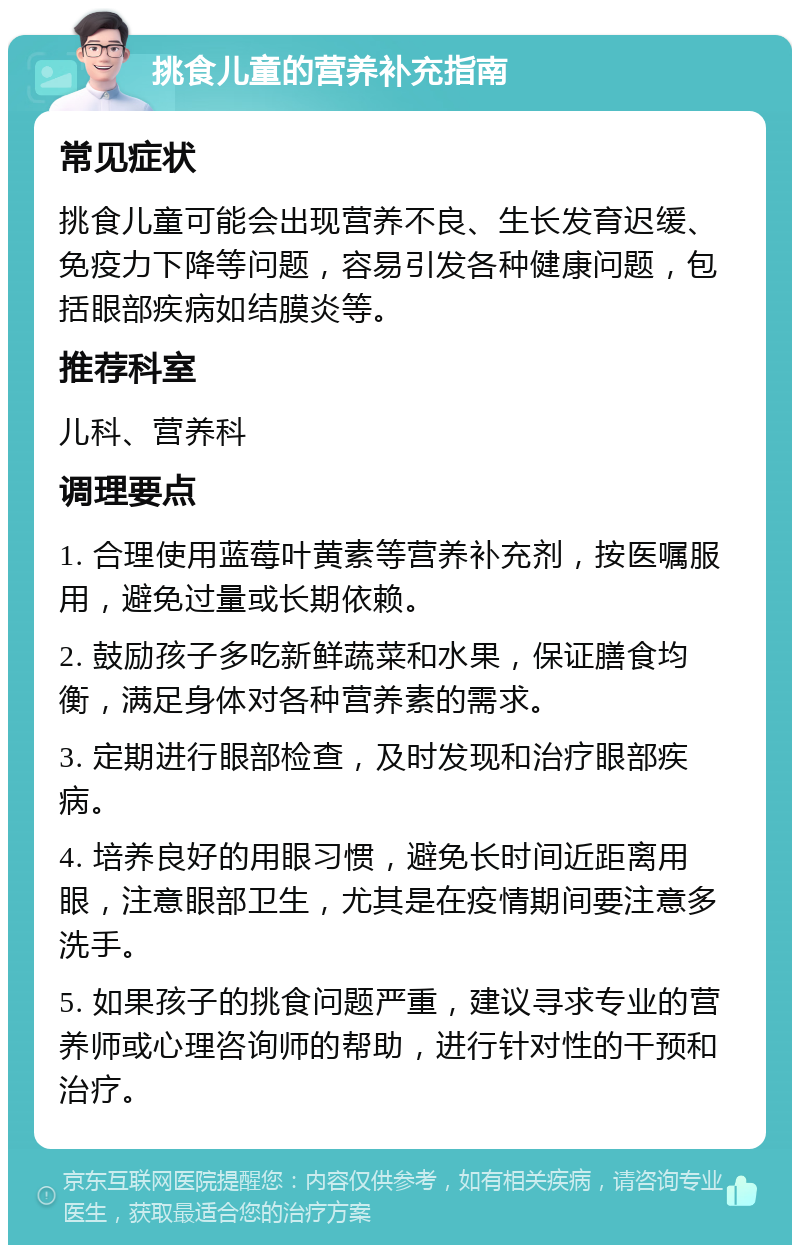 挑食儿童的营养补充指南 常见症状 挑食儿童可能会出现营养不良、生长发育迟缓、免疫力下降等问题，容易引发各种健康问题，包括眼部疾病如结膜炎等。 推荐科室 儿科、营养科 调理要点 1. 合理使用蓝莓叶黄素等营养补充剂，按医嘱服用，避免过量或长期依赖。 2. 鼓励孩子多吃新鲜蔬菜和水果，保证膳食均衡，满足身体对各种营养素的需求。 3. 定期进行眼部检查，及时发现和治疗眼部疾病。 4. 培养良好的用眼习惯，避免长时间近距离用眼，注意眼部卫生，尤其是在疫情期间要注意多洗手。 5. 如果孩子的挑食问题严重，建议寻求专业的营养师或心理咨询师的帮助，进行针对性的干预和治疗。