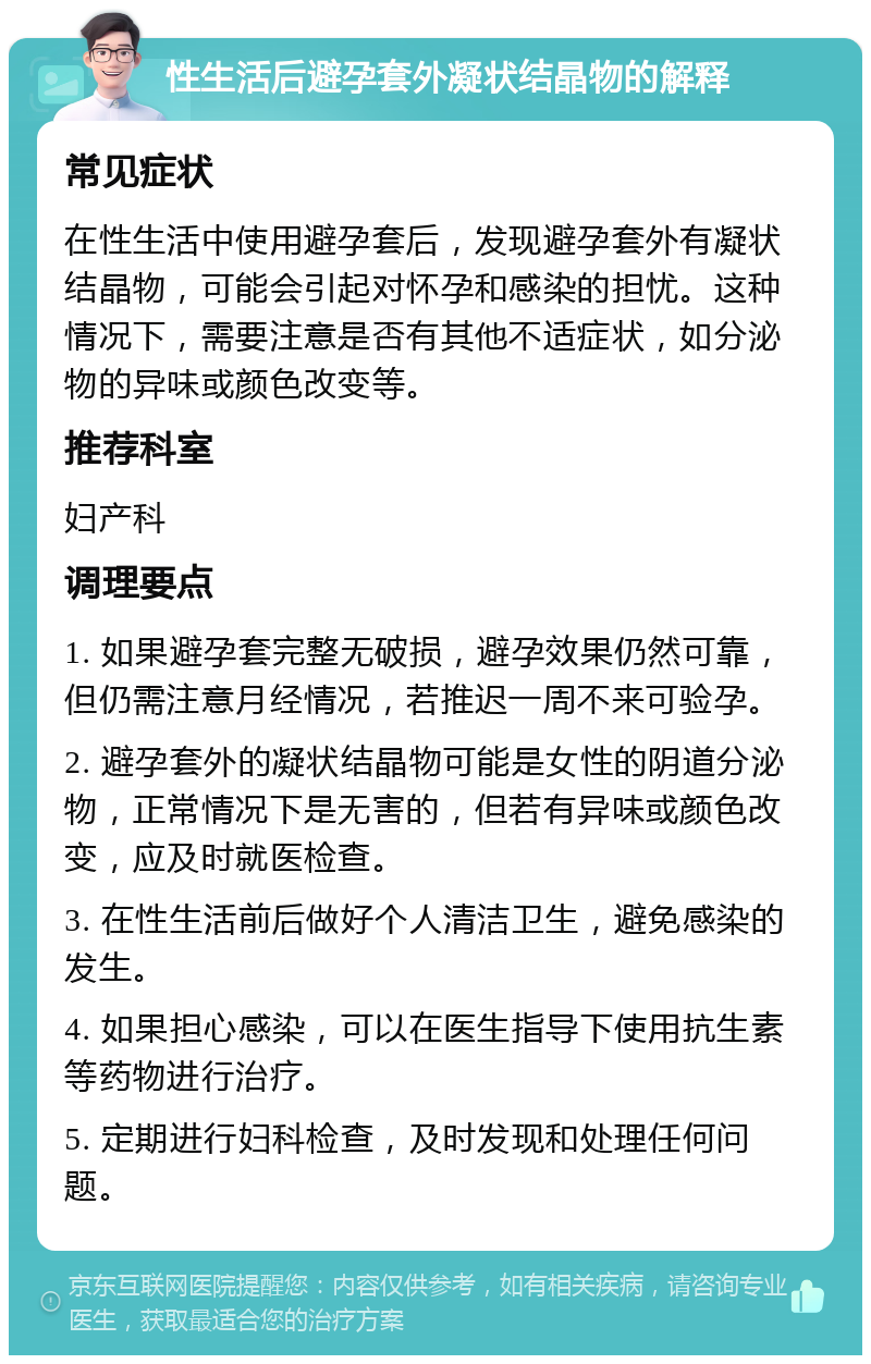 性生活后避孕套外凝状结晶物的解释 常见症状 在性生活中使用避孕套后，发现避孕套外有凝状结晶物，可能会引起对怀孕和感染的担忧。这种情况下，需要注意是否有其他不适症状，如分泌物的异味或颜色改变等。 推荐科室 妇产科 调理要点 1. 如果避孕套完整无破损，避孕效果仍然可靠，但仍需注意月经情况，若推迟一周不来可验孕。 2. 避孕套外的凝状结晶物可能是女性的阴道分泌物，正常情况下是无害的，但若有异味或颜色改变，应及时就医检查。 3. 在性生活前后做好个人清洁卫生，避免感染的发生。 4. 如果担心感染，可以在医生指导下使用抗生素等药物进行治疗。 5. 定期进行妇科检查，及时发现和处理任何问题。