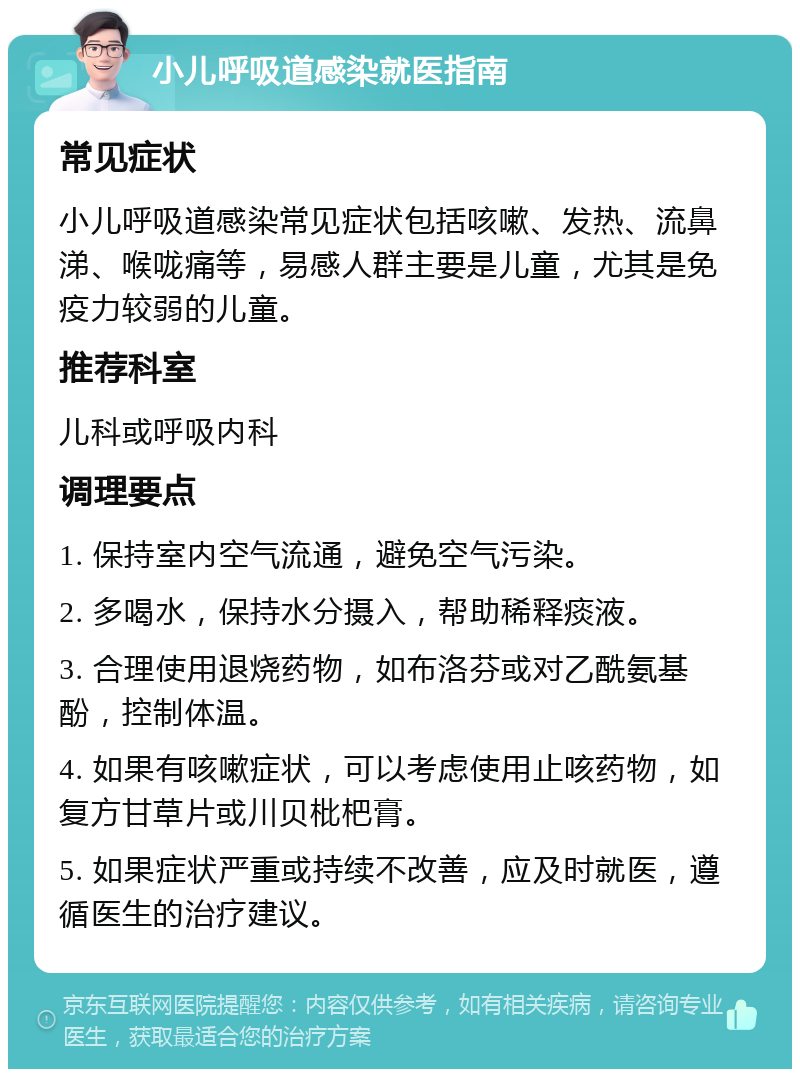 小儿呼吸道感染就医指南 常见症状 小儿呼吸道感染常见症状包括咳嗽、发热、流鼻涕、喉咙痛等，易感人群主要是儿童，尤其是免疫力较弱的儿童。 推荐科室 儿科或呼吸内科 调理要点 1. 保持室内空气流通，避免空气污染。 2. 多喝水，保持水分摄入，帮助稀释痰液。 3. 合理使用退烧药物，如布洛芬或对乙酰氨基酚，控制体温。 4. 如果有咳嗽症状，可以考虑使用止咳药物，如复方甘草片或川贝枇杷膏。 5. 如果症状严重或持续不改善，应及时就医，遵循医生的治疗建议。