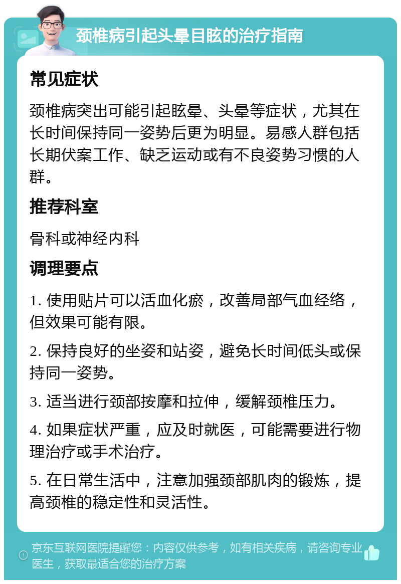 颈椎病引起头晕目眩的治疗指南 常见症状 颈椎病突出可能引起眩晕、头晕等症状，尤其在长时间保持同一姿势后更为明显。易感人群包括长期伏案工作、缺乏运动或有不良姿势习惯的人群。 推荐科室 骨科或神经内科 调理要点 1. 使用贴片可以活血化瘀，改善局部气血经络，但效果可能有限。 2. 保持良好的坐姿和站姿，避免长时间低头或保持同一姿势。 3. 适当进行颈部按摩和拉伸，缓解颈椎压力。 4. 如果症状严重，应及时就医，可能需要进行物理治疗或手术治疗。 5. 在日常生活中，注意加强颈部肌肉的锻炼，提高颈椎的稳定性和灵活性。