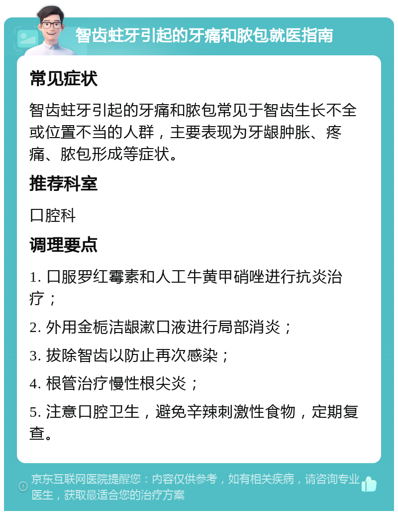 智齿蛀牙引起的牙痛和脓包就医指南 常见症状 智齿蛀牙引起的牙痛和脓包常见于智齿生长不全或位置不当的人群，主要表现为牙龈肿胀、疼痛、脓包形成等症状。 推荐科室 口腔科 调理要点 1. 口服罗红霉素和人工牛黄甲硝唑进行抗炎治疗； 2. 外用金栀洁龈漱口液进行局部消炎； 3. 拔除智齿以防止再次感染； 4. 根管治疗慢性根尖炎； 5. 注意口腔卫生，避免辛辣刺激性食物，定期复查。