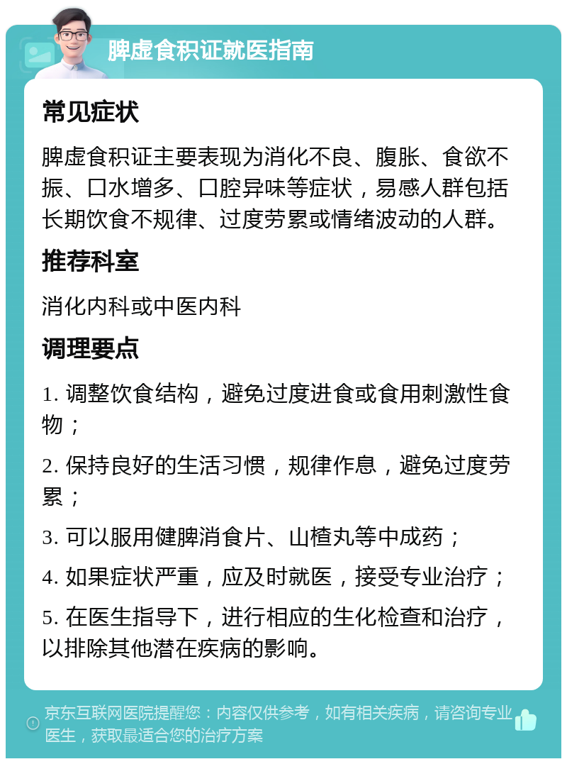 脾虚食积证就医指南 常见症状 脾虚食积证主要表现为消化不良、腹胀、食欲不振、口水增多、口腔异味等症状，易感人群包括长期饮食不规律、过度劳累或情绪波动的人群。 推荐科室 消化内科或中医内科 调理要点 1. 调整饮食结构，避免过度进食或食用刺激性食物； 2. 保持良好的生活习惯，规律作息，避免过度劳累； 3. 可以服用健脾消食片、山楂丸等中成药； 4. 如果症状严重，应及时就医，接受专业治疗； 5. 在医生指导下，进行相应的生化检查和治疗，以排除其他潜在疾病的影响。