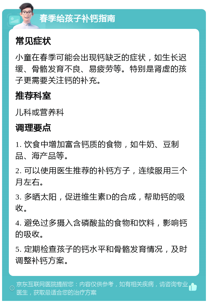 春季给孩子补钙指南 常见症状 小童在春季可能会出现钙缺乏的症状，如生长迟缓、骨骼发育不良、易疲劳等。特别是肾虚的孩子更需要关注钙的补充。 推荐科室 儿科或营养科 调理要点 1. 饮食中增加富含钙质的食物，如牛奶、豆制品、海产品等。 2. 可以使用医生推荐的补钙方子，连续服用三个月左右。 3. 多晒太阳，促进维生素D的合成，帮助钙的吸收。 4. 避免过多摄入含磷酸盐的食物和饮料，影响钙的吸收。 5. 定期检查孩子的钙水平和骨骼发育情况，及时调整补钙方案。