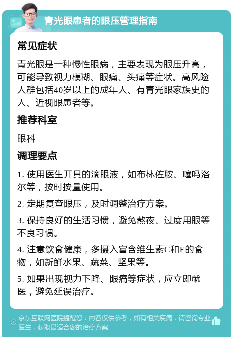 青光眼患者的眼压管理指南 常见症状 青光眼是一种慢性眼病，主要表现为眼压升高，可能导致视力模糊、眼痛、头痛等症状。高风险人群包括40岁以上的成年人、有青光眼家族史的人、近视眼患者等。 推荐科室 眼科 调理要点 1. 使用医生开具的滴眼液，如布林佐胺、噻吗洛尔等，按时按量使用。 2. 定期复查眼压，及时调整治疗方案。 3. 保持良好的生活习惯，避免熬夜、过度用眼等不良习惯。 4. 注意饮食健康，多摄入富含维生素C和E的食物，如新鲜水果、蔬菜、坚果等。 5. 如果出现视力下降、眼痛等症状，应立即就医，避免延误治疗。