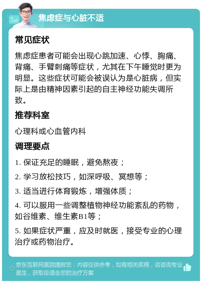 焦虑症与心脏不适 常见症状 焦虑症患者可能会出现心跳加速、心悸、胸痛、背痛、手臂刺痛等症状，尤其在下午睡觉时更为明显。这些症状可能会被误认为是心脏病，但实际上是由精神因素引起的自主神经功能失调所致。 推荐科室 心理科或心血管内科 调理要点 1. 保证充足的睡眠，避免熬夜； 2. 学习放松技巧，如深呼吸、冥想等； 3. 适当进行体育锻炼，增强体质； 4. 可以服用一些调整植物神经功能紊乱的药物，如谷维素、维生素B1等； 5. 如果症状严重，应及时就医，接受专业的心理治疗或药物治疗。