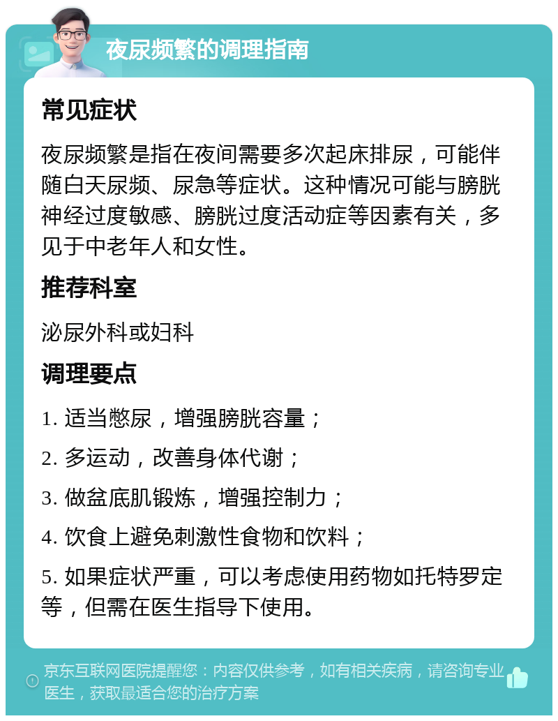 夜尿频繁的调理指南 常见症状 夜尿频繁是指在夜间需要多次起床排尿，可能伴随白天尿频、尿急等症状。这种情况可能与膀胱神经过度敏感、膀胱过度活动症等因素有关，多见于中老年人和女性。 推荐科室 泌尿外科或妇科 调理要点 1. 适当憋尿，增强膀胱容量； 2. 多运动，改善身体代谢； 3. 做盆底肌锻炼，增强控制力； 4. 饮食上避免刺激性食物和饮料； 5. 如果症状严重，可以考虑使用药物如托特罗定等，但需在医生指导下使用。