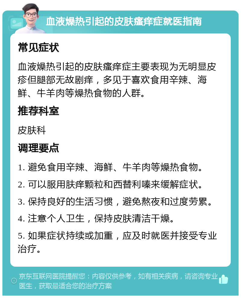 血液燥热引起的皮肤瘙痒症就医指南 常见症状 血液燥热引起的皮肤瘙痒症主要表现为无明显皮疹但腿部无故剧痒，多见于喜欢食用辛辣、海鲜、牛羊肉等燥热食物的人群。 推荐科室 皮肤科 调理要点 1. 避免食用辛辣、海鲜、牛羊肉等燥热食物。 2. 可以服用肤痒颗粒和西替利嗪来缓解症状。 3. 保持良好的生活习惯，避免熬夜和过度劳累。 4. 注意个人卫生，保持皮肤清洁干燥。 5. 如果症状持续或加重，应及时就医并接受专业治疗。