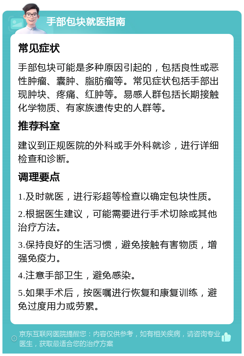 手部包块就医指南 常见症状 手部包块可能是多种原因引起的，包括良性或恶性肿瘤、囊肿、脂肪瘤等。常见症状包括手部出现肿块、疼痛、红肿等。易感人群包括长期接触化学物质、有家族遗传史的人群等。 推荐科室 建议到正规医院的外科或手外科就诊，进行详细检查和诊断。 调理要点 1.及时就医，进行彩超等检查以确定包块性质。 2.根据医生建议，可能需要进行手术切除或其他治疗方法。 3.保持良好的生活习惯，避免接触有害物质，增强免疫力。 4.注意手部卫生，避免感染。 5.如果手术后，按医嘱进行恢复和康复训练，避免过度用力或劳累。