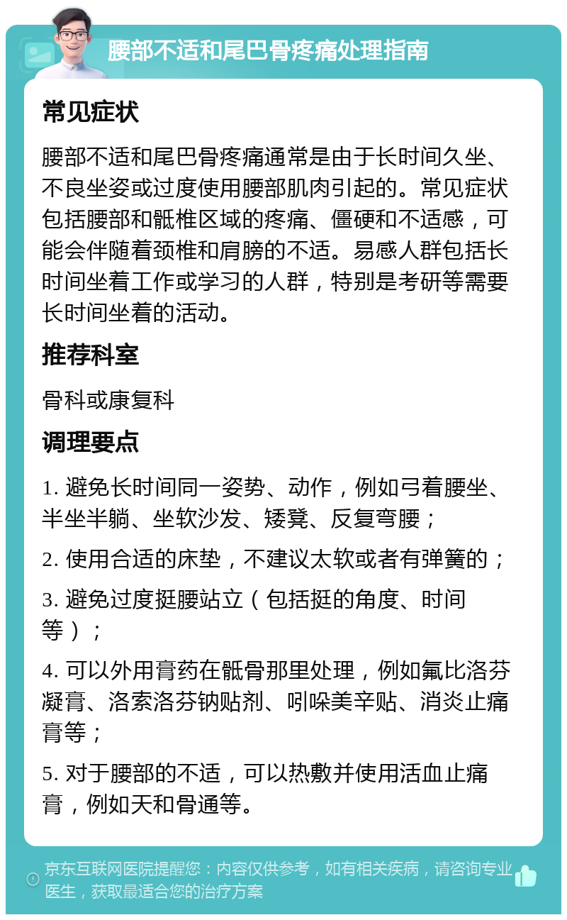 腰部不适和尾巴骨疼痛处理指南 常见症状 腰部不适和尾巴骨疼痛通常是由于长时间久坐、不良坐姿或过度使用腰部肌肉引起的。常见症状包括腰部和骶椎区域的疼痛、僵硬和不适感，可能会伴随着颈椎和肩膀的不适。易感人群包括长时间坐着工作或学习的人群，特别是考研等需要长时间坐着的活动。 推荐科室 骨科或康复科 调理要点 1. 避免长时间同一姿势、动作，例如弓着腰坐、半坐半躺、坐软沙发、矮凳、反复弯腰； 2. 使用合适的床垫，不建议太软或者有弹簧的； 3. 避免过度挺腰站立（包括挺的角度、时间等）； 4. 可以外用膏药在骶骨那里处理，例如氟比洛芬凝膏、洛索洛芬钠贴剂、吲哚美辛贴、消炎止痛膏等； 5. 对于腰部的不适，可以热敷并使用活血止痛膏，例如天和骨通等。