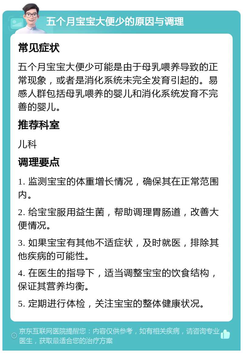 五个月宝宝大便少的原因与调理 常见症状 五个月宝宝大便少可能是由于母乳喂养导致的正常现象，或者是消化系统未完全发育引起的。易感人群包括母乳喂养的婴儿和消化系统发育不完善的婴儿。 推荐科室 儿科 调理要点 1. 监测宝宝的体重增长情况，确保其在正常范围内。 2. 给宝宝服用益生菌，帮助调理胃肠道，改善大便情况。 3. 如果宝宝有其他不适症状，及时就医，排除其他疾病的可能性。 4. 在医生的指导下，适当调整宝宝的饮食结构，保证其营养均衡。 5. 定期进行体检，关注宝宝的整体健康状况。