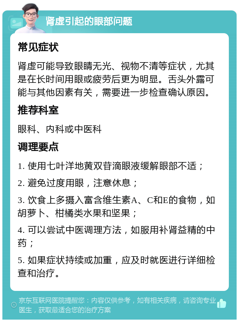 肾虚引起的眼部问题 常见症状 肾虚可能导致眼睛无光、视物不清等症状，尤其是在长时间用眼或疲劳后更为明显。舌头外露可能与其他因素有关，需要进一步检查确认原因。 推荐科室 眼科、内科或中医科 调理要点 1. 使用七叶洋地黄双苷滴眼液缓解眼部不适； 2. 避免过度用眼，注意休息； 3. 饮食上多摄入富含维生素A、C和E的食物，如胡萝卜、柑橘类水果和坚果； 4. 可以尝试中医调理方法，如服用补肾益精的中药； 5. 如果症状持续或加重，应及时就医进行详细检查和治疗。